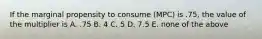 If the marginal propensity to consume (MPC) is .75, the value of the multiplier is A. .75 B. 4 C. 5 D. 7.5 E. none of the above