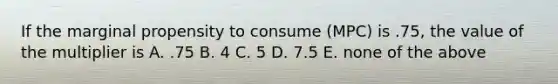 If the marginal propensity to consume (MPC) is .75, the value of the multiplier is A. .75 B. 4 C. 5 D. 7.5 E. none of the above