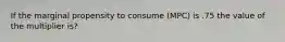 If the marginal propensity to consume (MPC) is .75 the value of the multiplier is?