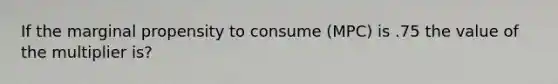 If the marginal propensity to consume (MPC) is .75 the value of the multiplier is?