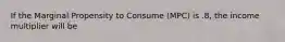 If the Marginal Propensity to Consume (MPC) is .8, the income multiplier will be