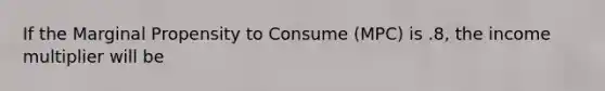 If the Marginal Propensity to Consume (MPC) is .8, the income multiplier will be