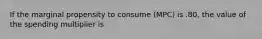 If the marginal propensity to consume (MPC) is .80, the value of the spending multiplier is