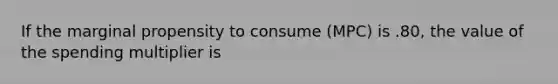 If the marginal propensity to consume (MPC) is .80, the value of the spending multiplier is