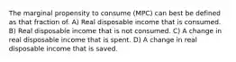 The marginal propensity to consume (MPC) can best be defined as that fraction of. A) Real disposable income that is consumed. B) Real disposable income that is not consumed. C) A change in real disposable income that is spent. D) A change in real disposable income that is saved.