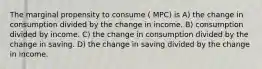 The marginal propensity to consume ( MPC) is A) the change in consumption divided by the change in income. B) consumption divided by income. C) the change in consumption divided by the change in saving. D) the change in saving divided by the change in income.