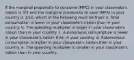 ​If the marginal propensity to consume (MPC) in your classmate's nation is 3/5 and the marginal propensity to save (MPS) in your country is 1/10, which of the following must be true? a. ​Total consumption is lower in your classmate's nation than in your country. b. ​The spending multiplier is larger in your classmate's nation than in your country. c. ​Autonomous consumption is lower in your classmate's nation than in your country. d. ​Autonomous consumption is higher in your classmate's nation than in your country. e. ​The spending multiplier is smaller in your classmate's nation than in your country.