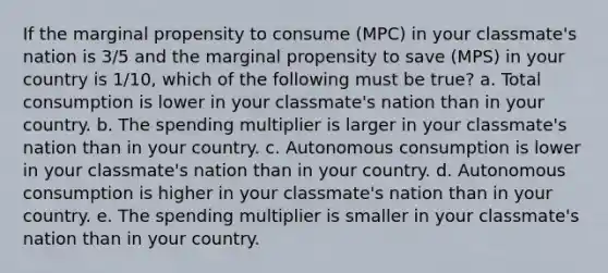 ​If the marginal propensity to consume (MPC) in your classmate's nation is 3/5 and the marginal propensity to save (MPS) in your country is 1/10, which of the following must be true? a. ​Total consumption is lower in your classmate's nation than in your country. b. ​The spending multiplier is larger in your classmate's nation than in your country. c. ​Autonomous consumption is lower in your classmate's nation than in your country. d. ​Autonomous consumption is higher in your classmate's nation than in your country. e. ​The spending multiplier is smaller in your classmate's nation than in your country.