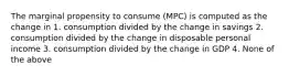 The marginal propensity to consume (MPC) is computed as the change in 1. consumption divided by the change in savings 2. consumption divided by the change in disposable personal income 3. consumption divided by the change in GDP 4. None of the above