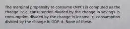 The marginal propensity to consume (MPC) is computed as the change in: a. consumption divided by the change in savings. b. consumption divided by the change in income. c. consumption divided by the change in GDP. d. None of these.