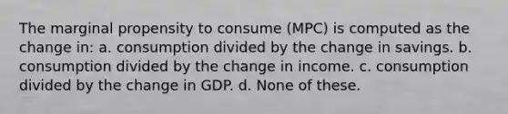 The marginal propensity to consume (MPC) is computed as the change in: a. consumption divided by the change in savings. b. consumption divided by the change in income. c. consumption divided by the change in GDP. d. None of these.