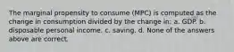 The marginal propensity to consume (MPC) is computed as the change in consumption divided by the change in: a. GDP. b. disposable personal income. c. saving. d. None of the answers above are correct.