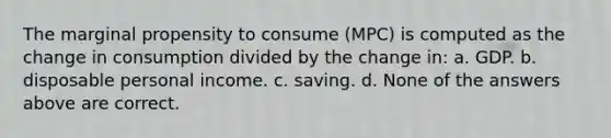 The marginal propensity to consume (MPC) is computed as the change in consumption divided by the change in: a. GDP. b. disposable personal income. c. saving. d. None of the answers above are correct.