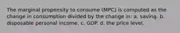 The marginal propensity to consume (MPC) is computed as the change in consumption divided by the change in: a. saving. b. disposable personal income. c. GDP. d. the price level.