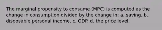 The marginal propensity to consume (MPC) is computed as the change in consumption divided by the change in: a. saving. b. disposable personal income. c. GDP. d. the price level.