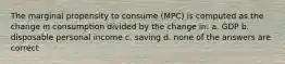 The marginal propensity to consume (MPC) is computed as the change in consumption divided by the change in: a. GDP b. disposable personal income c. saving d. none of the answers are correct