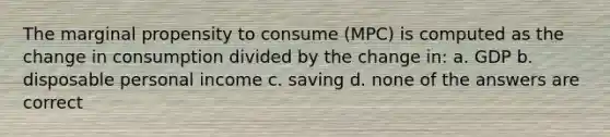 The marginal propensity to consume (MPC) is computed as the change in consumption divided by the change in: a. GDP b. disposable personal income c. saving d. none of the answers are correct