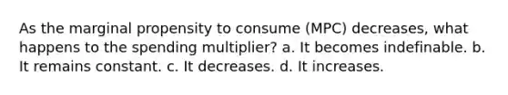 As the marginal propensity to consume (MPC) decreases, what happens to the spending multiplier? a. It becomes indefinable. b. It remains constant. c. It decreases. d. It increases.