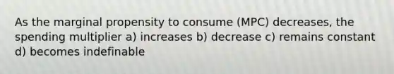 As the marginal propensity to consume (MPC) decreases, the spending multiplier a) increases b) decrease c) remains constant d) becomes indefinable