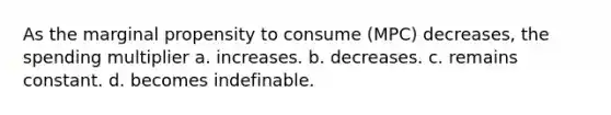 As the marginal propensity to consume (MPC) decreases, the spending multiplier a. increases. b. decreases. c. remains constant. d. becomes indefinable.