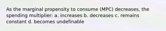 As the marginal propensity to consume (MPC) decreases, the spending multiplier: a. increases b. decreases c. remains constant d. becomes undefinable