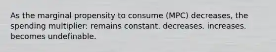 As the marginal propensity to consume (MPC) decreases, the spending multiplier: remains constant. decreases. increases. becomes undefinable.