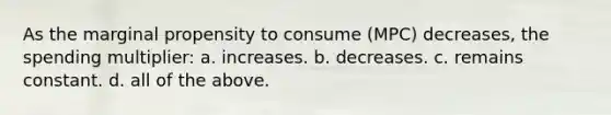 As the marginal propensity to consume (MPC) decreases, the spending multiplier: a. increases. b. decreases. c. remains constant. d. all of the above.