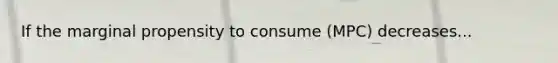 If the marginal propensity to consume (MPC) decreases...