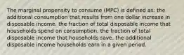 ​The marginal propensity to consume (MPC) is defined as: ​the additional consumption that results from one dollar increase in disposable income. the fraction of total disposable income that households spend on consumption. ​the fraction of total disposable income that households save. ​the additional disposable income households earn in a given period.