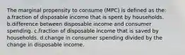 The marginal propensity to consume (MPC) is defined as the: a.fraction of disposable income that is spent by households. b.difference between disposable income and consumer spending. c.fraction of disposable income that is saved by households. d.change in consumer spending divided by the change in disposable income.