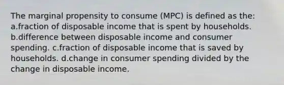 The marginal propensity to consume (MPC) is defined as the: a.fraction of disposable income that is spent by households. b.difference between disposable income and consumer spending. c.fraction of disposable income that is saved by households. d.change in consumer spending divided by the change in disposable income.