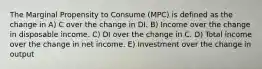 The Marginal Propensity to Consume (MPC) is defined as the change in A) C over the change in DI. B) Income over the change in disposable income. C) DI over the change in C. D) Total income over the change in net income. E) Investment over the change in output