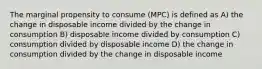 The marginal propensity to consume (MPC) is defined as A) the change in disposable income divided by the change in consumption B) disposable income divided by consumption C) consumption divided by disposable income D) the change in consumption divided by the change in disposable income