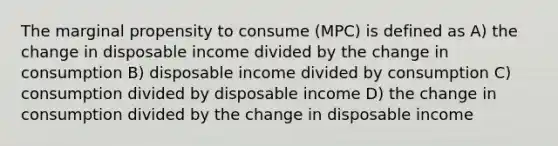 The marginal propensity to consume (MPC) is defined as A) the change in disposable income divided by the change in consumption B) disposable income divided by consumption C) consumption divided by disposable income D) the change in consumption divided by the change in disposable income