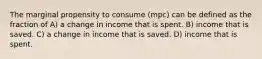 The marginal propensity to consume (mpc) can be defined as the fraction of A) a change in income that is spent. B) income that is saved. C) a change in income that is saved. D) income that is spent.