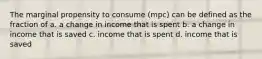 The marginal propensity to consume (mpc) can be defined as the fraction of a. a change in income that is spent b. a change in income that is saved c. income that is spent d. income that is saved