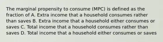 The marginal propensity to consume (MPC) is defined as the fraction of A. Extra income that a household consumes rather than saves B. Extra income that a household either consumes or saves C. Total income that a household consumes rather than saves D. Total income that a household either consumes or saves