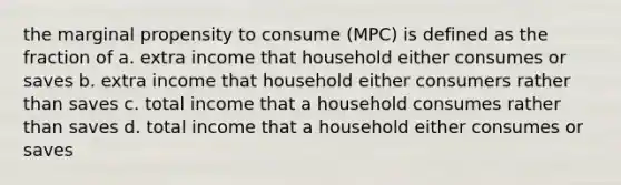 the marginal propensity to consume (MPC) is defined as the fraction of a. extra income that household either consumes or saves b. extra income that household either consumers rather than saves c. total income that a household consumes rather than saves d. total income that a household either consumes or saves