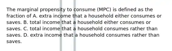 The marginal propensity to consume (MPC) is defined as the fraction of A. extra income that a household either consumes or saves. B. total income that a household either consumes or saves. C. total income that a household consumes rather than saves. D. extra income that a household consumes rather than saves.