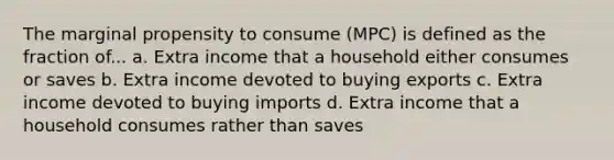 The marginal propensity to consume (MPC) is defined as the fraction of... a. Extra income that a household either consumes or saves b. Extra income devoted to buying exports c. Extra income devoted to buying imports d. Extra income that a household consumes rather than saves