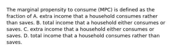 The marginal propensity to consume (MPC) is defined as the fraction of A. extra income that a household consumes rather than saves. B. total income that a household either consumes or saves. C. extra income that a household either consumes or saves. D. total income that a household consumes rather than saves.