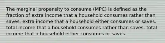 The marginal propensity to consume (MPC) is defined as the fraction of extra income that a household consumes rather than saves. extra income that a household either consumes or saves. total income that a household consumes rather than saves. total income that a household either consumes or saves.