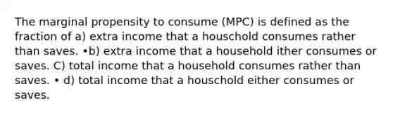 The marginal propensity to consume (MPC) is defined as the fraction of a) extra income that a houschold consumes rather than saves. •b) extra income that a household ither consumes or saves. C) total income that a household consumes rather than saves. • d) total income that a houschold either consumes or saves.