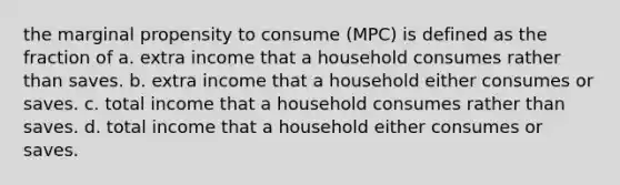 the marginal propensity to consume (MPC) is defined as the fraction of a. extra income that a household consumes rather than saves. b. extra income that a household either consumes or saves. c. total income that a household consumes rather than saves. d. total income that a household either consumes or saves.