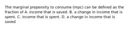 The marginal propensity to consume​ (mpc) can be defined as the fraction of A. income that is saved. B. a change in income that is spent. C. income that is spent. D. a change in income that is saved