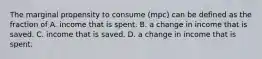 The marginal propensity to consume​ (mpc) can be defined as the fraction of A. income that is spent. B. a change in income that is saved. C. income that is saved. D. a change in income that is spent.