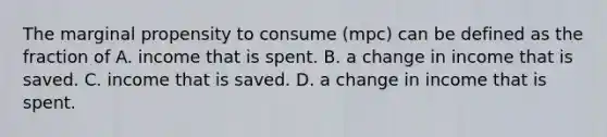 The marginal propensity to consume​ (mpc) can be defined as the fraction of A. income that is spent. B. a change in income that is saved. C. income that is saved. D. a change in income that is spent.