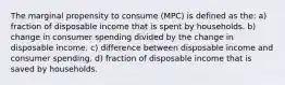 The marginal propensity to consume (MPC) is defined as the: a) fraction of disposable income that is spent by households. b) change in consumer spending divided by the change in disposable income. c) difference between disposable income and consumer spending. d) fraction of disposable income that is saved by households.