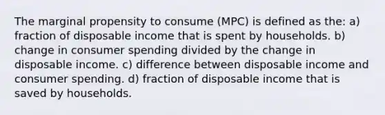 The marginal propensity to consume (MPC) is defined as the: a) fraction of disposable income that is spent by households. b) change in consumer spending divided by the change in disposable income. c) difference between disposable income and consumer spending. d) fraction of disposable income that is saved by households.