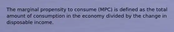 The marginal propensity to consume (MPC) is defined as the total amount of consumption in the economy divided by the change in disposable income.